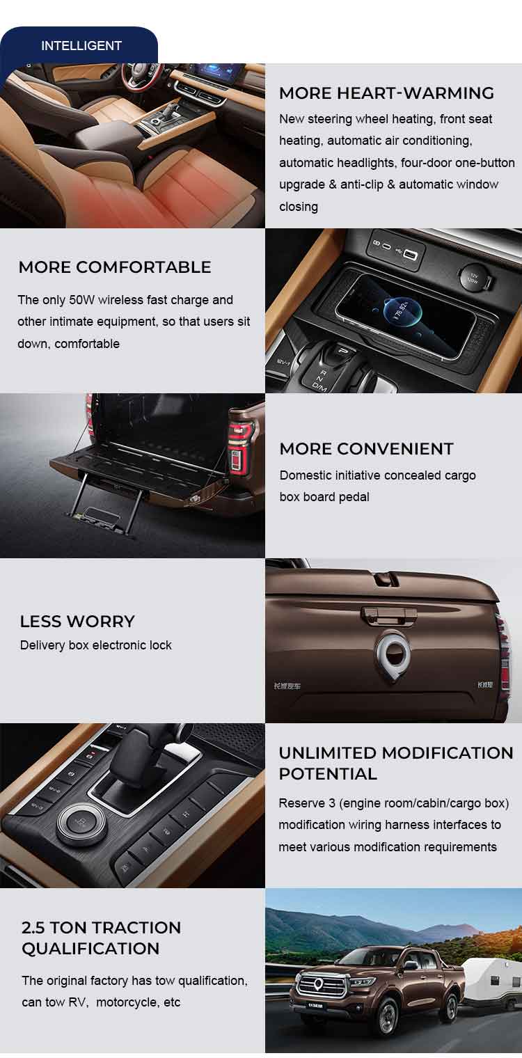 INTELLIGENT MORE COMFORTABLE The only 50W wireless fast charge andother intimate equipment, so that users sitdown,comfortable LESS WORRYDelivery box electronic lock 2.5TONTRACTIONQUALIFICATION The original factory has tow qualificationcan tow RV, motorcycle, etc MOREHEART-WARMINGNew steering wheel heating, front seatheating,automatic air conditioning.automatic headlights, four-door one-buttonupgrade & anti-clip & automatic windowclosing MORE CONVENIENTDomestic initiative concealed cargobox board pedal UNLIMITEDMODIFICATIONPOTENTIAL Reserve 3(engine room/cabin/cargo boxmodification wiring harness interfaces tomeet various modification requirements